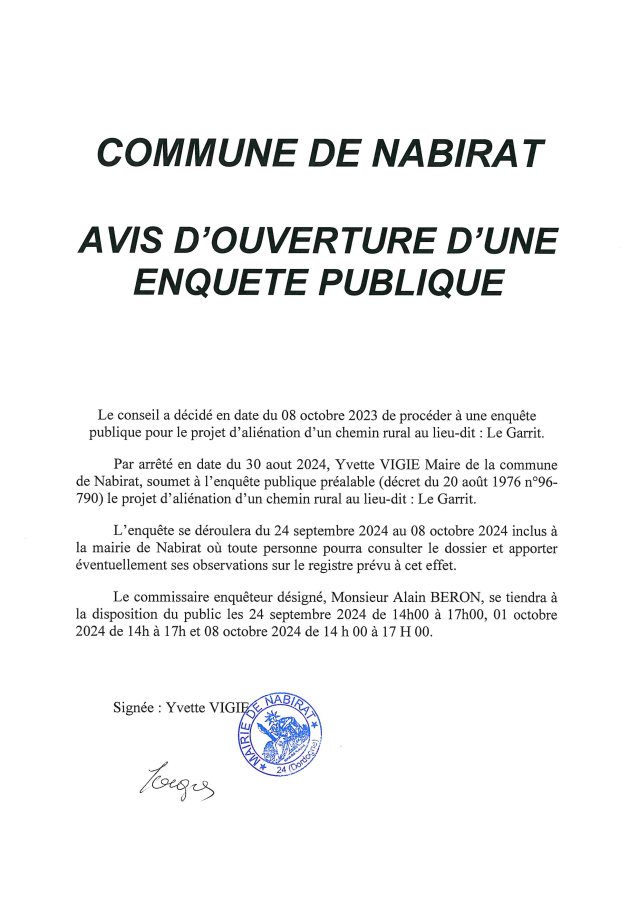 Avis d’enquête publique. Le conseil municipal a décidé de procéder à une enquête publique pour le projet d’aliénation du chemin rural du lieu-dit Le Garrit. L’enquête se déroulera du 24 septembre 2024 au 8 octobre 2024 inclus à la mairie de Nabirat où toute personne pourra consulter le dossier et apporter ses observations sur le registre prévu à cet effet. Le commissaire enquêteur sera présent les 24 septembre de 14h à 17h, 1er octobre de 14h à 17h et 8 octobre de 14h à 17h.