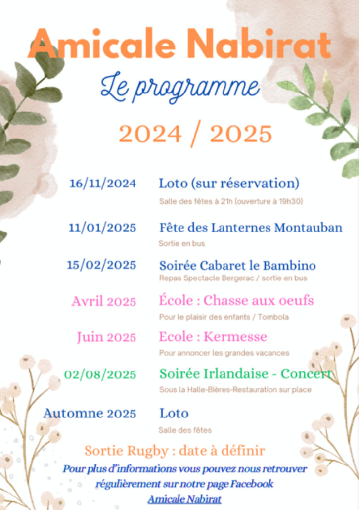 Amicale Nabirat : le programme 2024/2025. 16/11/2024 : Loto (sur réservation), salle des fêtes à 21 h (ouverture à 19 h 30). 11/01/2025 : Fête des Lanternes Montauban, sortie en bus. 15/02/2025 : Soirée Cabaret le Bambino, repas spectacle Bergerac / sortie en bus. Avril 2025, école : Chasse aux oeufs, pour le plaisir des enfants / Tombola. Juin 2025, école : Kermesse, pour annoncer les grandes vacances. 02/08/2025 : Soirée Irlandaise - Concert, sous la Halle, bières, restauration sur place. Automne 2025 : Loto, salle des fêtes. Sortie Rugby : date à définir.